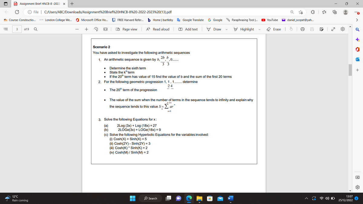 =
Assignment Brief HNCB-8 -2022- X +
File |
Course: Constructio...
3 of 9
12°C
Rain coming
Q
C:/Users/ABC/Downloads/Assignment%20Brief%20HNCB-8%20-2022-2023%20(13).pdf
London College We...
Microsoft Office Ho...
+
++
FREE Harvard Refer...
CD Page view
b Home | bartleby
A Read aloud
1. An arithmetic sequence is given by b,
(a)
(b)
Scenario 2
You have asked to investigate the following arithmetic sequences
2b b
,0.......
3. Solve the following Equations for x:
2Log (3x) + Log (18x) = 27
2LOGE(3x) + LOGe(18x) = 9
33
2. For the following geometric progression 1, 1, 1........ determine
24
The 20th term of the progression
O Search
Google Translate
Determine the sixth term
State the kth term
If the 20th term has value of 15 find the value of b and the sum of the first 20 terms
TAdd text
ar
n=0
11
G Google
The value of the sum when the number of terms in the sequence tends to infinity and explain why
the sequence tends to this value S =
11
(c) Solve the following Hyperbolic Equations for the variables involved:
(i) Cosh(X) + Sinh(X) = 5
(ii) Cosh(2Y) - Sinh(2Y) = 3
(iii) Cosh(K)* Sinh(K) = 2
(iv) Cosh(M) / Sinh(M) = 2
Draw
H
Paraphrasing Tool I...
Highlight
YouTube
Erase
o
छ
daniel_scopet@yah...
บ
50
{"
64
N
13:07
25/12/2022
X
♂
-
h
+
FI