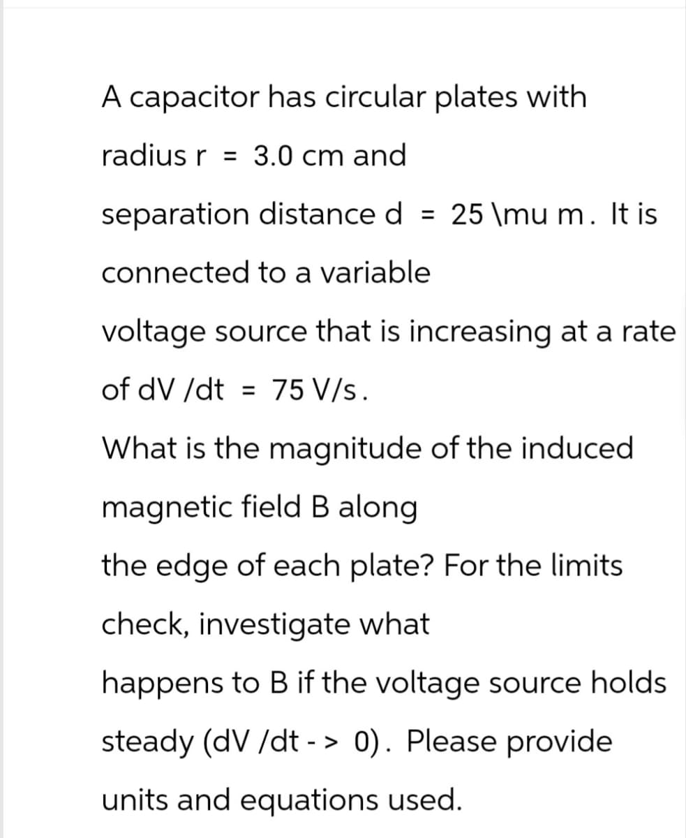 A capacitor has circular plates with
radius r = 3.0 cm and
separation distance d = 25 \mu m. It is
connected to a variable
voltage source that is increasing at a rate
of dV /dt = 75 V/s.
What is the magnitude of the induced
magnetic field B along.
the edge of each plate? For the limits
check, investigate what
happens to B if the voltage source holds
steady (dV/dt > 0). Please provide
-
units and equations used.