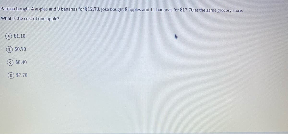 Patricia bought 4 apples and 9 bananas for $12.70. Jose bought 8 apples and 11 bananas for $17.70 at the same grocery store.
What is the cost of one apple?
$1.10
B) $0.70
$0.40
D $7.70
