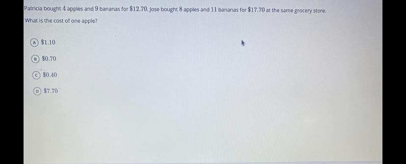 Patricia bought 4 apples and 9 bananas for $12.70. Jose bought 8 apples and 11 bananas for $17.70 at the same grocery store.
What is the cost of one apple?
$1.10
$0.70
$0.40
D $7.70
