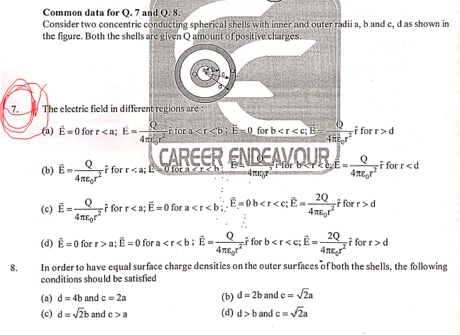 Common data for Q. 7 and Q. 8.
Consider two concentric conducting spherical shells with inner and outer radii a, b and c, d as shown in
the figure. Both the shells are given Q amount of positive charges.
7.
The electric field in different regions are :
la) Ē = 0 for r<a; =-
for a <r<b: E=0 for b<r<c; E
4 TE,r
-f for r>d
CAREER ENDEAVOUR
-f for r<a; E=0 for ar<bar4TEr
for ber<e:E=
zî for r<d
(b) Ē =–
4περ
-î for r< a; E = 0 for a <r<b;
‚Ē = 0 b<r<c;Ë =
2Q
-î for r>d
(c) =-
4περ
(d) E = 0 for r>a; = 0 for a <r<b; =-
Q
zî for b<r<c; =.
î for r>d
4TE,r?
2Q
8.
In order to have equal surface charge densities on the outer surfaces of both the shells, the following
conditions should be satisfied
(a) d = 4b and c = 2a
(b) d= 2b and e = VZa
(c) d = /2b and c>a
(d) d>b and c =v
