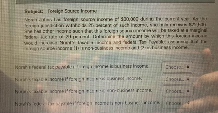 Subject: Foreign Source Income
Norah Johns has foreign source income of $30,000 during the current year. As the
foreign jurisdiction withholds 25 percent of such income, she only receives $22,500.
She has other income such that this foreign source income will be taxed at a marginal
federal tax rate of 29 percent. Determine the amount by which this foreign income
would increase Norah's Taxable Income and federal Tax Payable, assuming that the
foreign source income (1) is non-business income and (2) is business income.
Norah's federal tax payable if foreign income is business income.
Norah's taxable income if foreign income is business income.
Norah's taxable income if foreign income is non-business income.
Norah's federal tax payable if foreign income is non-business income.
Choose...
Choose...
Choose... #
Choose.