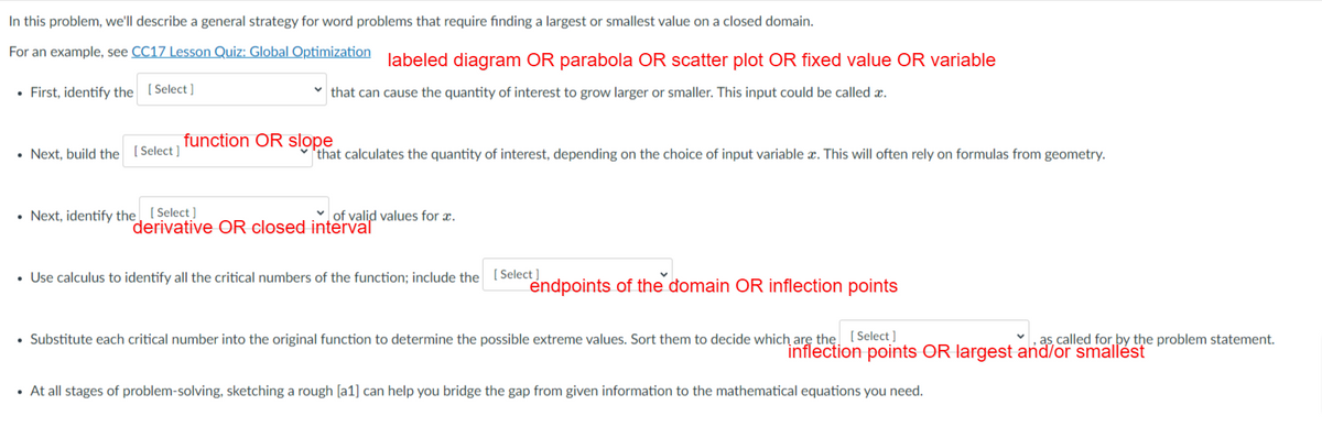 In this problem, we'll describe a general strategy for word problems that require finding a largest or smallest value on a closed domain.
For an example, see CC17 Lesson Quiz: Global Optimization labeled diagram OR parabola OR scatter plot OR fixed value OR variable
• First, identify the [Select ]
v that can cause the quantity of interest to grow larger or smaller. This input could be called x.
function OR slope
• Next, build the [Select ]
'that calculates the quantity of interest, depending on the choice of input variable x. This will often rely on formulas from geometry.
• Next, identify the [Select ]
of valid values for æ.
derivative OR closed interval
• Use calculus to identify all the critical numbers of the function; include the [Select]
endpoints of the đomain OR inflection points
• Substitute each critical number into the original function to determine the possible extreme values. Sort them to decide which arę the. (Select ]
,as, called for by the problem statement.
inflection points OR largest and/or smallést
• At all stages of problem-solving, sketching a rough [a1] can help you bridge the gap from given information to the mathematical equations you need.
