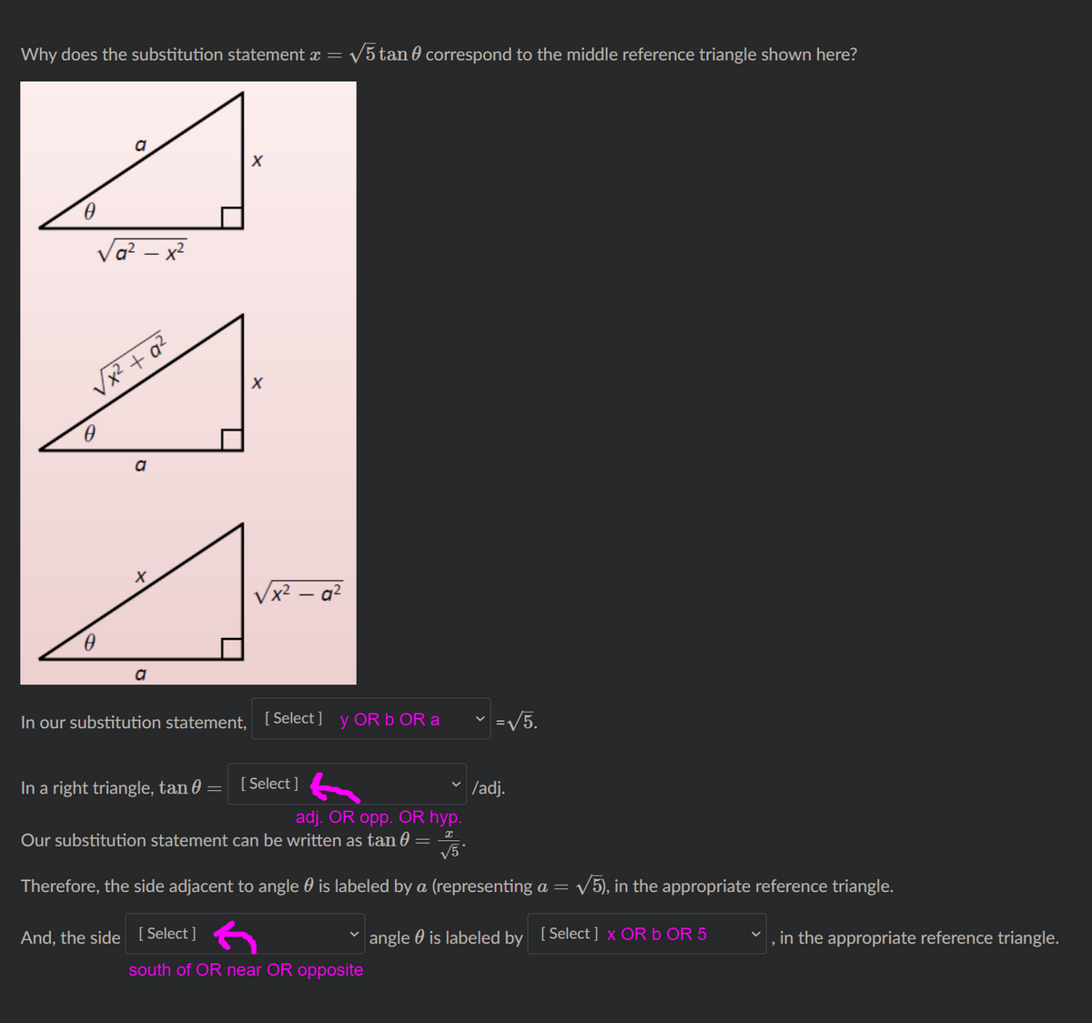 Why does the substitution statement x =
V5 tan 0 correspond to the middle reference triangle shown here?
a
Va? – x?
Vx2 + q?
x² – a²
a
In our substitution statement,
[ Select ] y OR b OR a
=V5.
In a right triangle, tan 0
[ Select ]
| /adj.
adj. OR opp. OR hyp.
Our substitution statement can be written as tan 0
V5
Therefore, the side adjacent to angle 0 is labeled by a (representing a = /5), in the appropriate reference triangle.
And, the side [Select]
angle 0 is labeled by [Select ] x OR b OR 5
in the appropriate reference triangle.
south of OR near OR opposite
