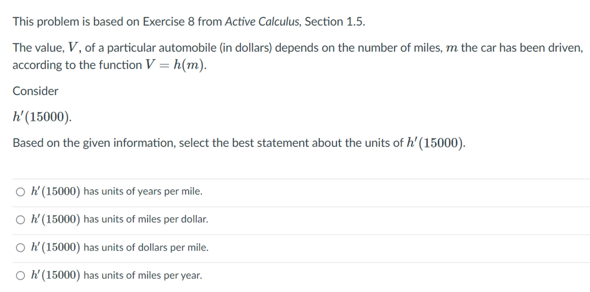 This problem is based on Exercise 8 from Active Calculus, Section 1.5.
The value, V, of a particular automobile (in dollars) depends on the number of miles, m the car has been driven,
according to the function V = h(m).
Consider
h'(15000).
Based on the given information, select the best statement about the units of h' (15000).
O h'(15000) has units of years per mile.
O h'(15000) has units of miles per dollar.
O h'(15000) has units of dollars per mile.
O h'(15000) has units of miles per year.
