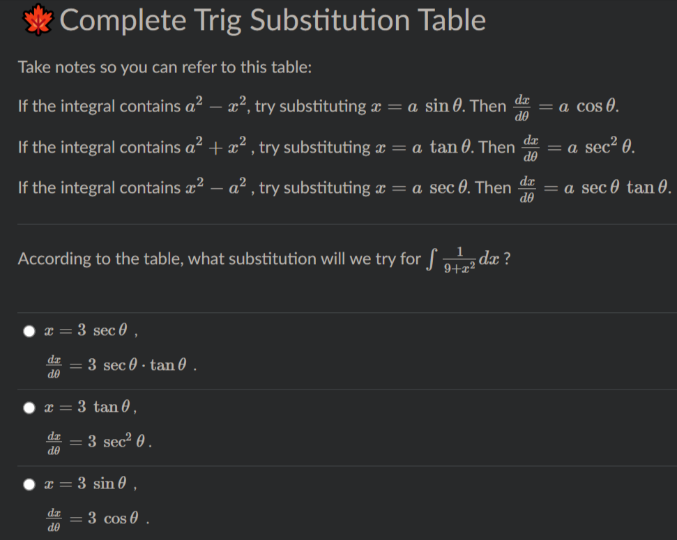 Complete Trig Substitution Table
Take notes so you can refer to this table:
dx
If the integral contains a? – x², try substituting æ = a sin 0. Then
do
а cos @.
da
If the integral contains a² + ² , try substituting x = a tan 0. Then
do
= a sec² 0.
If the integral contains x2 – a² , try substituting x = a sec 0. Then
dx
= a sec 0 tan 0.
do
According to the table, what substitution will we try for dx ?
9+x²
x = 3 sec 0
= 3 sec 0 · tan 0 .
de
x = 3 tan 0.
dr
= 3 sec² 0 .
de
x = 3 sin 0 ,
= 3 cos 0 .
de
