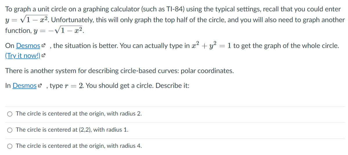 To graph a unit circle on a graphing calculator (such as TI-84) using the typical settings, recall that you could enter
y = v1 – x2. Unfortunately, this will only graph the top half of the circle, and you will also need to graph another
function, y = - /1 – x².
the situation is better. You can actually type in x² + y? = 1 to get the graph of the whole circle.
On Desmos
(Try it now!)
There is another system for describing circle-based curves: polar coordinates.
In Desmos , type r
2. You should get a circle. Describe it:
O The circle is centered at the origin, with radius 2.
The circle is centered at (2,2), with radius 1.
O The circle is centered at the origin, with radius 4.
