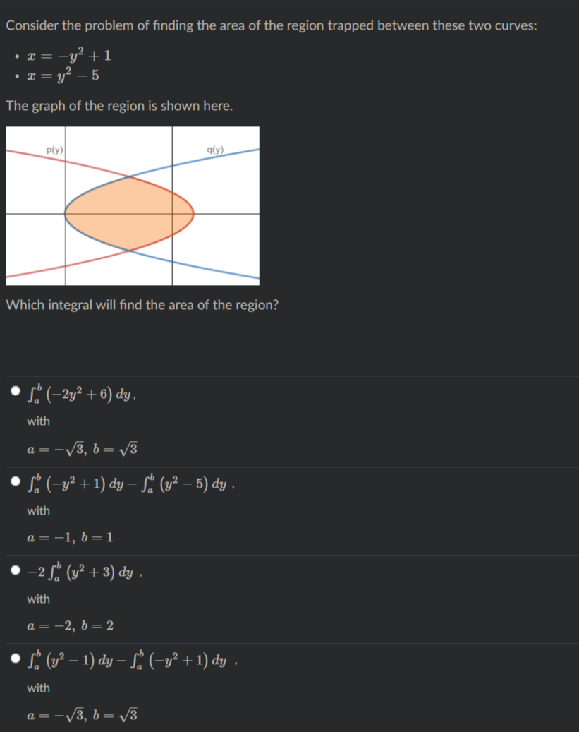 Consider the problem of finding the area of the region trapped between these two curves:
y² + 1
• T = U"
The graph of the region is shown here.
p(y)
q(y)
Which integral will find the area of the region?
s? (-2y² + 6) dy ,
with
a = -/3, b = v3
S (-g² + 1) dy – Sª (u² – 5) dy ,
with
а — —1, b — 1
-2 Sº (1² + 3) dy .
with
а — —2, b — 2
Si (y² – 1) dy – S. (-y² + 1) dy ,
with
-V3, b = /3
a = .
