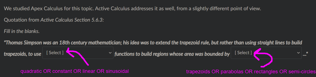 We studied Apex Calculus for this topic. Active Calculus addresses it as well, from a slightly different point of view.
Quotation from Active Calculus Section 5.6.3:
Fill in the blanks.
"Thomas Simpson was an 18th century mathematician; his idea was to extend the trapezoid rule, but rather than using straight lines to build
trapezoids, to use
[ Select ]
functions to build regions whose area was bounded by [Select]
quadratic OR constant OR linear OR sinusoidal
trapezoids OR parabolas OR rectangles OR semi-circles
