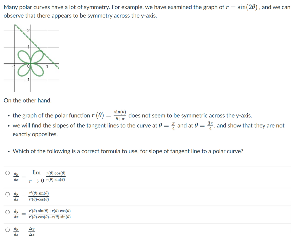 Many polar curves have a lot of symmetry. For example, we have examined the graph of r = sin(20) , and we can
observe that there appears to be symmetry across the y-axis.
On the other hand,
• the graph of the polar function r (0) :
sin(0)
does not seem to be symmetric across the y-axis.
37
• we will find the slopes of the tangent lines to the curve at 0 = 4 and at 0
S", and show that they are not
exactly opposites.
• Which of the following is a correct formula to use, for slope of tangent line to a polar curve?
lim r(0)-cos(0)
da
r → 0 r(0)-sin(0)
r' (0)-sin(0)
r' (0)-cos(0)
dæ
r (0)-sin(0)+r(0)-cos(0)
dx
r' (8)-cos(8)–r(0)-sin(8)
Ay
dæ
||
||
||
