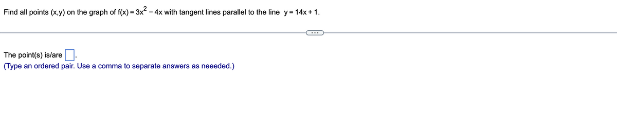 Find all points (x,y) on the graph of f(x) = 3x² − 4x with tangent lines parallel to the line_y=14x+1.
The point(s) is/are
(Type an ordered pair. Use a comma to separate answers as neeeded.)