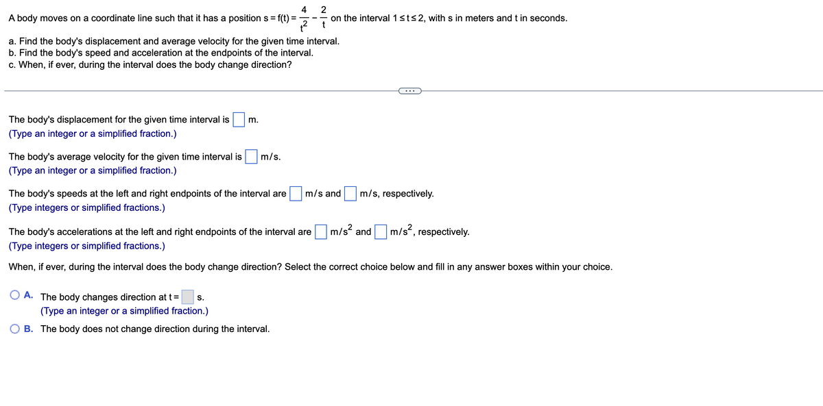 4
A body moves on a coordinate line such that it has a position s = f(t):
+²
a. Find the body's displacement and average velocity for the given time interval.
b. Find the body's speed and acceleration at the endpoints of the interval.
c. When, if ever, during the interval does the body change direction?
The body's displacement for the given time interval is
(Type an integer or a simplified fraction.)
The body's average velocity for the given time interval is
(Type an integer or a simplified fraction.)
m.
The body's speeds at the left and right endpoints of the interval are
(Type integers or simplified fractions.)
A. The body changes direction at t =
m/s.
S.
2
on the interval 1 ≤t≤2, with s in meters and t in seconds.
t
(Type an integer or a simplified fraction.)
B. The body does not change direction during the interval.
m/s and m/s, respectively.
The body's accelerations at the left and right endpoints of the interval are
(Type integers or simplified fractions.)
When, if ever, during the interval does the body change direction? Select the correct choice below and fill in any answer boxes within your choice.
m/s² and
m/s²,
respectively.