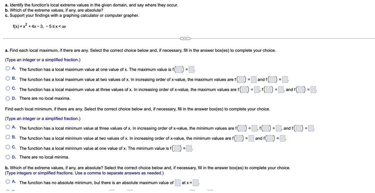 a. Identify the function's local extreme values in the given domain, and say where they occur.
b. Which of the extreme values, if any, are absolute?
c. Support your findings with a graphing calculator or computer grapher.
f(x)=x+4x-3, -5≤x<∞
a. Find each local maximum, if there are any. Select the correct choice below and, if necessary, fill in the answer box(es) to complete your choice.
(Type an integer or a simplified fraction.)
O A. The function has a local maximum value at one value of x. The maximum value is f() =■
B. The function has a local maximum value at two values of x. In increasing order of x-value, the maximum values are f
C. The function has a local maximum value at three values of x. In increasing order of x-value, the maximum values are f
· f(1) = f(1)
f(
f()=, and f(
D. There are no local maxima.
=
Find each local minimum, if there are any. Select the correct choice below and, if necessary, fill in the answer box(es) to complete your choice.
(Type an integer or a simplified fraction.)
A. The function has a local minimum value at three values of x. In increasing order of x-value, the minimum values are f
B. The function has a local minimum value at two values of x. In increasing order of x-value, the minimum values are f
OC. The function has a local minimum value at one value of x. The minimum value is f(=I
D. There are no local minima.
at x =
=
and f
=
9
and f
=
=
and f() = .
and f
b. Which of the extreme values, if any, are absolute? Select the correct choice below and, if necessary, fill in the answer box(es) to complete your choice.
(Type integers or simplified fractions. Use a comma to separate answers as needed.)
A. The function has no absolute minimum, but there is an absolute maximum value of
=