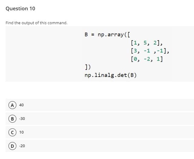 Question 10
Find the output of this command.
B = np.array ([
[1, 5, 2],
[3, -1 ,-1],
[е, -2, 1]
1)
np.linalg.det(B)
A) 40
B
-30
10
D
-20
