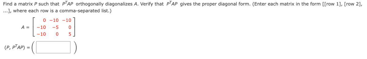 Find a matrix P such that PAP orthogonally diagonalizes A. Verify that P'AP gives the proper diagonal form. (Enter each matrix in the form [[row 1], [row 2],
...], where each row is a comma-separated list.)
0 -10 -10
A =
-10
-5
-10
5
(Р, РТАР)
