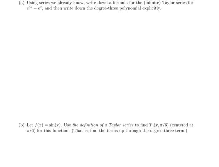 (a) Using series we already know, write down a formula for the (infinite) Taylor series for
edr - e", and then write down the degree-three polynomial explicitly.
(b) Let f(a) = sin(x). Use the definition of a Taylor series to find T3(r, 7/6) (centered at
7/6) for this function. (That is, find the terms up through the degree-three term.)
