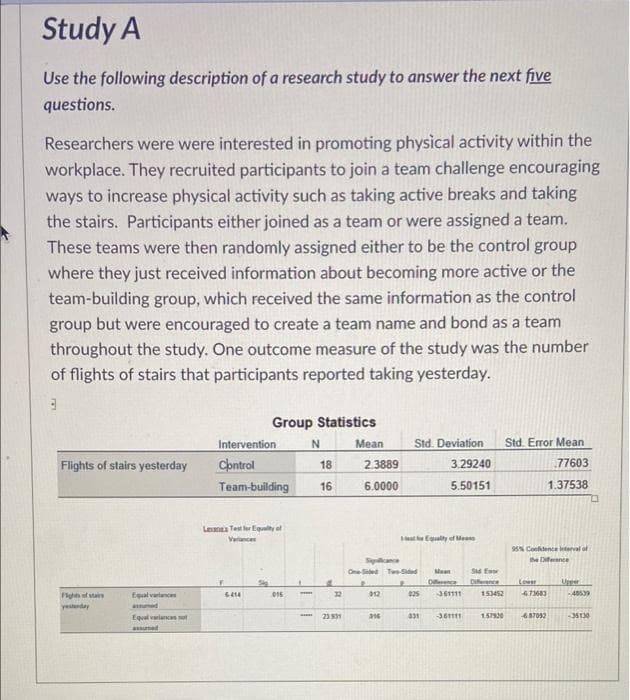 Study A
Use the following description of a research study to answer the next five
questions.
Researchers were were interested in promoting physical activity within the
workplace. They recruited participants to join a team challenge encouraging
ways to increase physical activity such as taking active breaks and taking
the stairs. Participants either joined as a team or were assigned a team.
These teams were then randomly assigned either to be the control group
where they just received information about becoming more active or the
team-building group, which received the same information as the control
group but were encouraged to create a team name and bond as a team
throughout the study. One outcome measure of the study was the number
of flights of stairs that participants reported taking yesterday.
Group Statistics
Intervention
Mean
Std. Deviation
Std. Error Mean
Flights of stairs yesterday
Cbntrol
18
2.3889
3.29240
77603
Team-building
16
6.0000
5.50151
1.37538
Lena Tes
Equalty at
Varnce
etEgualty of Meane
9% Confidence terval of
Splance
the Dferance
OneSidet TeSided
Mean
Sd Ea
Dience
Diference
Lower
Upper
Flghts of stairs
Equal vartances
12
25
361111
153452
6.73683
-489
6414
015
yestrday
aumed
Equal variancs ot
23 31
36111
6.87092
-35130
aumed
