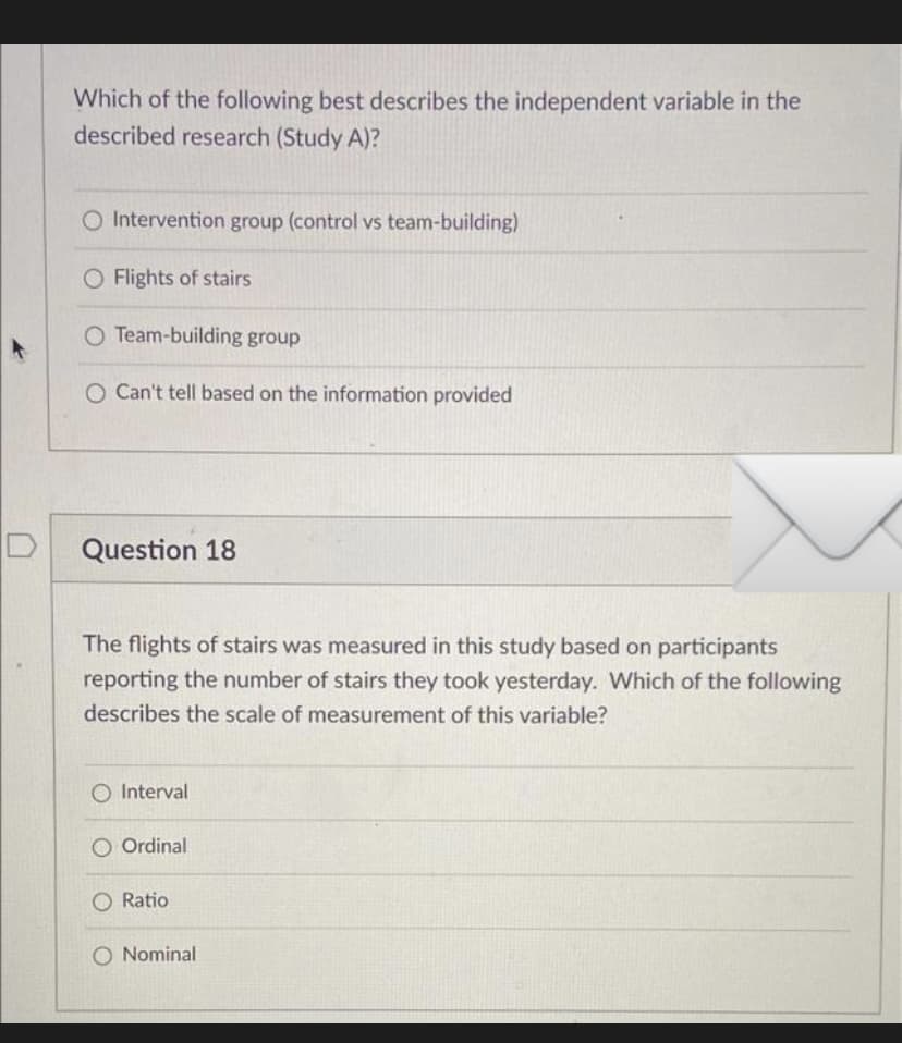 Which of the following best describes the independent variable in the
described research (Study A)?
O Intervention group (control vs team-building)
O Flights of stairs
O Team-building group
O Can't tell based on the information provided
Question 18
The flights of stairs was measured in this study based on participants
reporting the number of stairs they took yesterday. Which of the following
describes the scale of measurement of this variable?
O Interval
Ordinal
O Ratio
O Nominal
