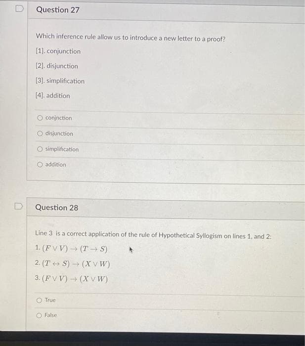 Question 27
Which inference rule allow us to introduce a new letter to a proof?
[1]. conjunction
[2]. disjunction
[3]. simplification
[4). addition
conjnction
disjunction
simplification
addition
Question 28
Line 3 is a correct application of the rule of Hypothetical Syllogism on lines 1, and 2:
1. (FV V) (T→ S)
2. (T + S) (XV W)
3. (F V V) (X V W)
O True
False
