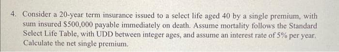 4. Consider a 20-year term insurance issued to a select life aged 40 by a single premium, with
sum insured $500,000 payable immediately on death. Assume mortality follows the Standard
Select Life Table, with UDD between integer ages, and assume an interest rate of 5% per year.
Calculate the net single premium.
