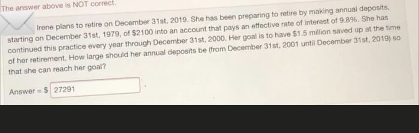 The answer above is NOT correct.
Irene plans to retire on December 31st, 2019. She has been preparing to retire by making annual deposits,
starting on December 31st, 1979, of $2100 into an account that pays an effective rate of interest of 9.8%. She has
continued this practice every year through December 31st, 2000. Her goal is to have $1.5 million saved up at the time
of her retirement. How large should her annual deposits be (from December 31st, 2001 until December 31st, 2019) so
that she can reach her goal?
Answer = $ 27291
%3D
