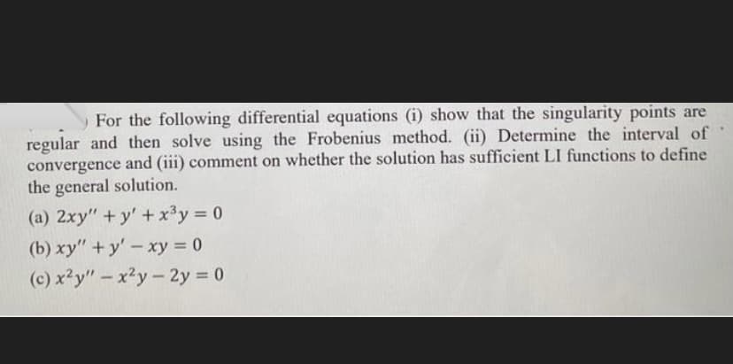 For the following differential equations (i) show that the singularity points are
regular and then solve using the Frobenius method. (ii) Determine the interval of
convergence and (iii) comment on whether the solution has sufficient LI functions to define
the general solution.
(a) 2xy" + y'+x³y = 0
(b) xy" +y'-xy = 0
(c) x²y"- x²y- 2y 0
