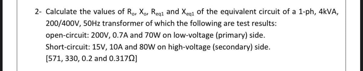 2- Calculate the values of Ro, Xo, Reg1 and Xeq1 Oof the equivalent circuit of a 1-ph, 4KVA,
200/400V, 50Hz transformer of which the following are test results:
open-circuit: 200V, 0.7A and 70W on low-voltage (primary) side.
Short-circuit: 15V, 10A and 80W on high-voltage (secondary) side.
[571, 330, 0.2 and 0.3172]
