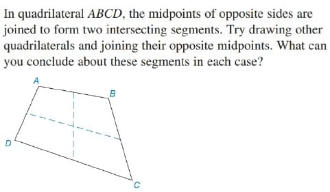 In quadrilateral ABCD, the midpoints of opposite sides are
joined to form two intersecting segments. Try drawing other
quadrilaterals and joining their opposite midpoints. What can
you conclude about these segments in each case?
B
D
