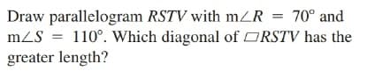 Draw parallelogram RSTV with mZR = 70° and
mZS = 110°. Which diagonal of ORSTV has the
greater length?
