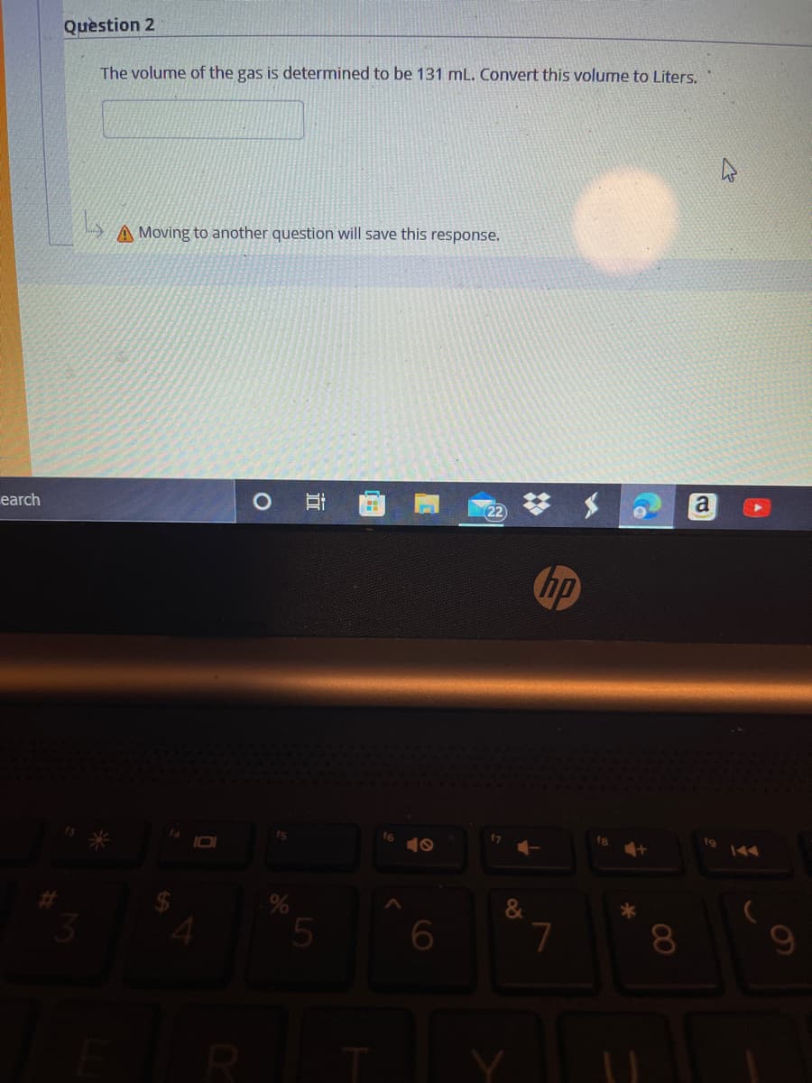 Quèstion 2
The volume of the gas is determined to be 131 mL. Convert this volume to Liters.
A Moving to another question will save this response.
earch
hp
f6
10
fs
5
6
7
8
