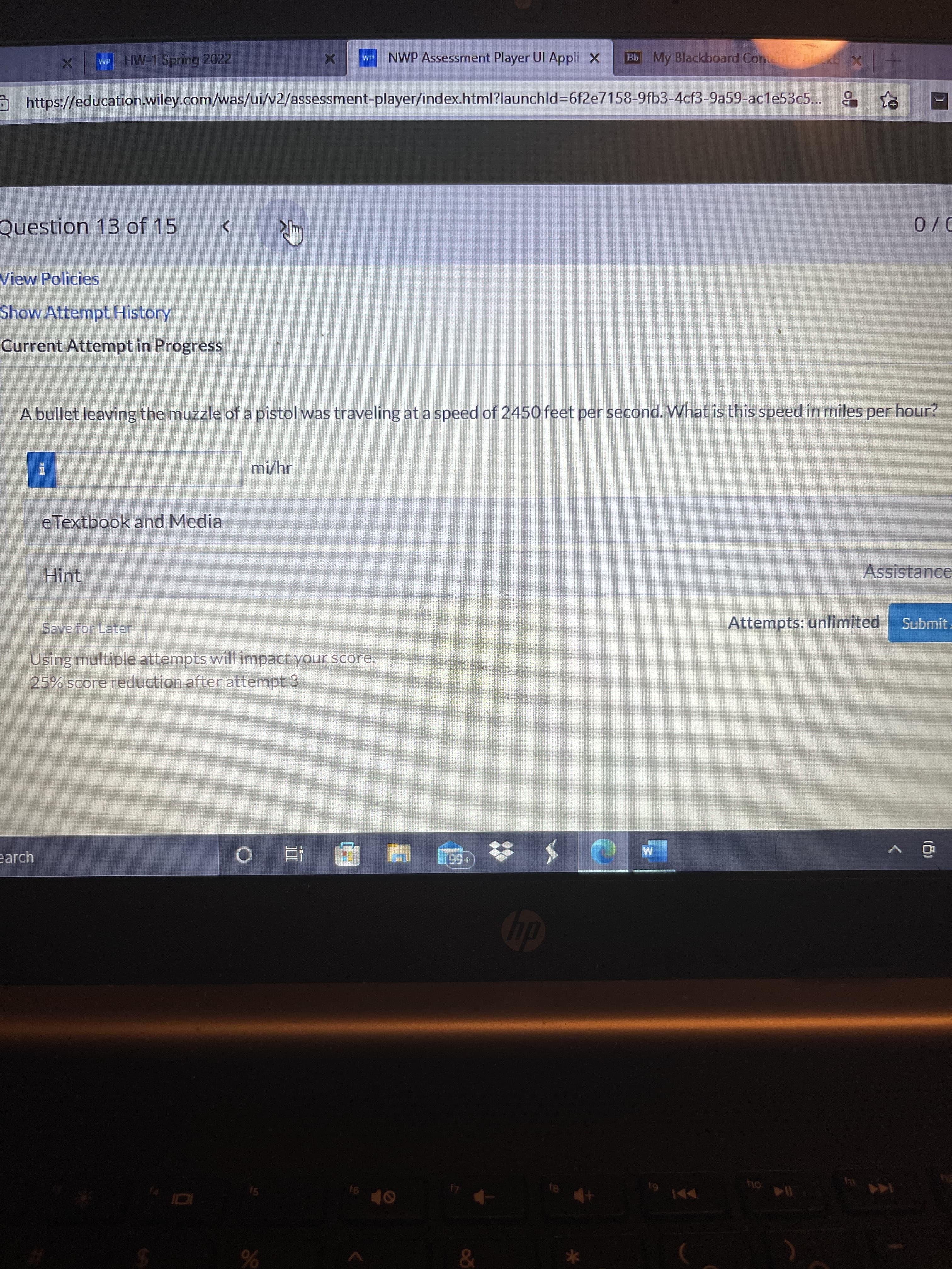 (8)
HW-1 Spring 2022
NWP Assessment Player Ul Appli X
Bb My Blackboard Con
https://education.wiley.com/was/ui/v2/assessment-player/index.html?launchld%3D6f2e7158-9fb3-4cf3-9a59-acle53c5... 9
+1x
Question 13 of 15
View Policies
D/0
Show Attempt History
Current Attempt in Progress
A bullet leaving the muzzle of a pistol was traveling at a speed of 2450 feet per second. What is this speed in miles per hour?
mi/hr
eTextbook and Media
Hint
Assistance
Save for Later
Attempts: unlimited
Using multiple attempts will impact your score.
25% score reduction after attempt 3
Submit.
earch
(+66)
直 o
dip
61
114 ou
144 M
