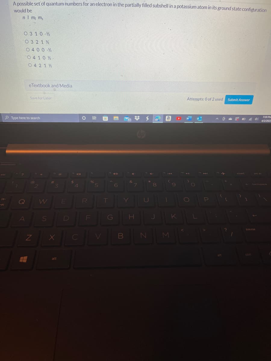 A possible set'of quantum numbers for an electron in the partially filled subshell in a potassium atom in its ground state configuration
would be
nIm ms
O 3 10 -%
O 3 2 1 2
O 400 -%
O 4 10 2
O 4 2 1 2
eTextbook and Media
Save for Later
Attempts: 0 of 2 used Submit Answer
7:39 PM
P Type here to search
C 艾メ
a
43
4/2/2022
nsert
prt sc
eSC
&
%24
4.
%23
3\
6.
L.
8
backspace
W
R
G
K
pause
ZI
ctrl
alt
