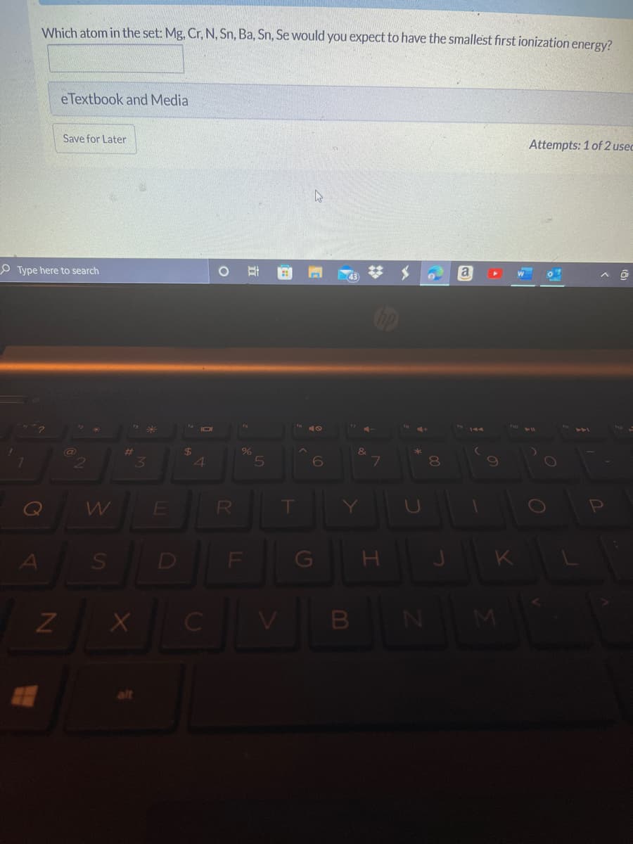 Which atom in the set: Mg, Cr, N, Sn, Ba, Sn, Se would you expect to have the smallest first ionization energy?
eTextbook and Media
Save for Later
Attempts: 1 of 2 usec
P Type here to search
a
43
%23
24
4
80
RI
Al
D
F
G
K.
B
立
