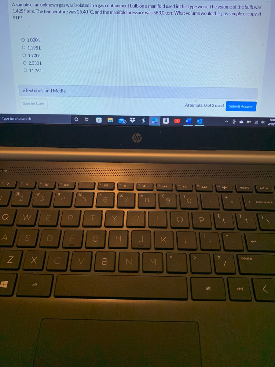 Type here to search
"?
12
1
A
A sample of an unknown gas was isolated in a gas containment bulb on a manifold used in this type work. The volume of the bulb was
1.425 liters. The temperature was 25.40 °C, and the manifold pressure was 583.0 torr. What volume would this gas sample occupy at
STP?
0 1.0001
O 1.195L
0 1700L
O 2.030L
0 1176L
eTextbook and Media
Save for Later
Attempts: 0 of 2 used
Submit Answer
O
O
77
Ħ
N
@
2
*
W
S
#
X
alt
3
E
D
$
10
4
C
R
Ot
F
%
5
V
T
G
49
6
4
Y
&
7
hp
**
U
H J
B N
H
8
M
a
19 144
9
▸
fo
➤11
)
.
O
O
KL
<
>
P
alt
{
?
A
✈
[
**
1
=
(
insert
}
]
ctrl
به
pause
5:00
4/30/
prt sc
backspace