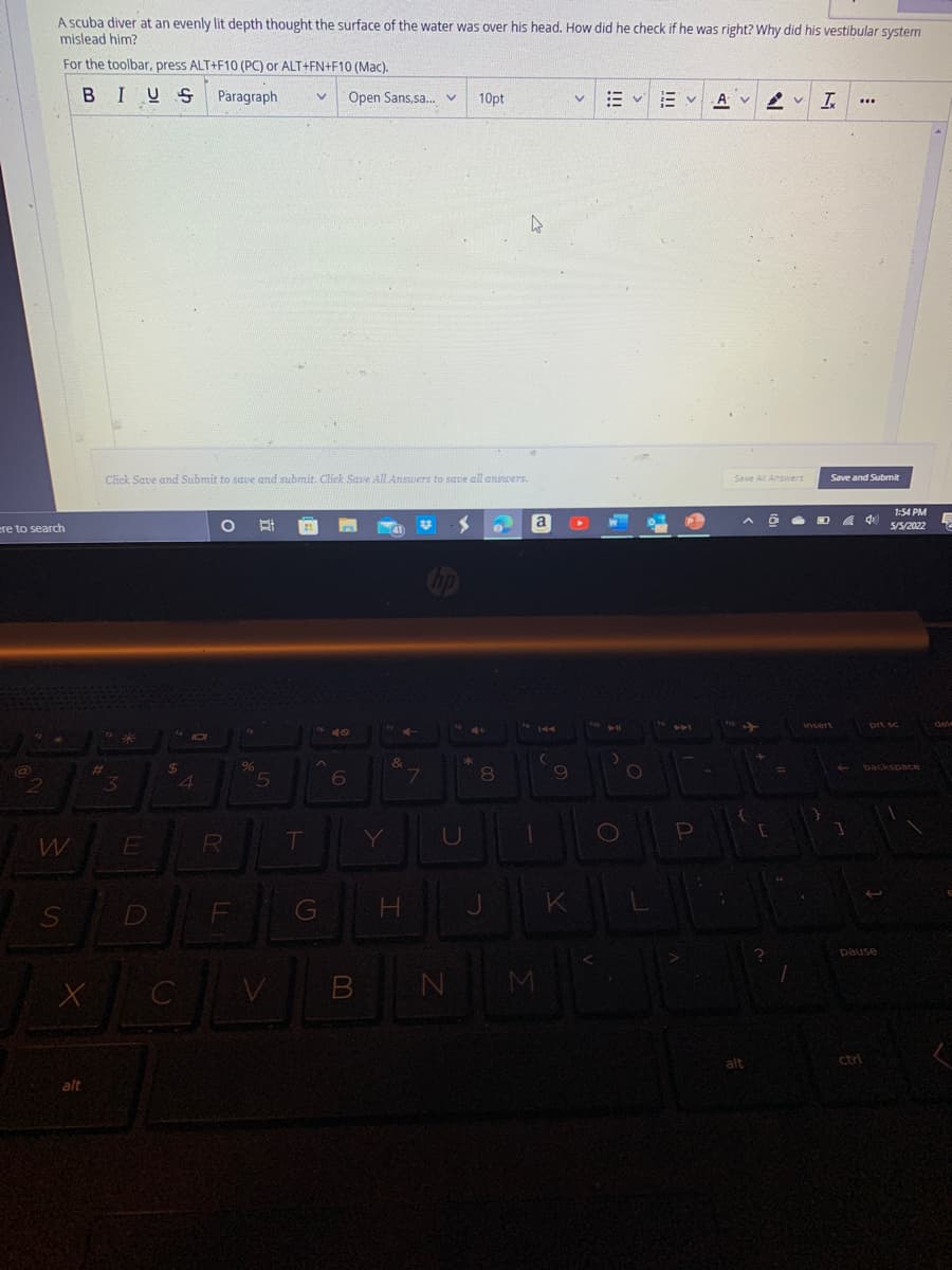 A scuba diver at an evenly lit depth thought the surface of the water was over his head. How did he check if he was right? Why did his vestibular system
mislead him?
For the toolbar, press ALT+F10 (PC) or ALT+FN+F10 (Mac).
BIUS
Paragraph
Open Sans,sa. v
10pt
E v E v
A V
Click Save and Submit to save and submit. Click Save All Answers to save all answers.
Save All Answers
Save and Submit
1:54 PM
a
5/5/2022
ere to search
&
backspce
4
5
6
08.
T
Y
D
G
H.
pause
N M
alt
ctrl
alt
