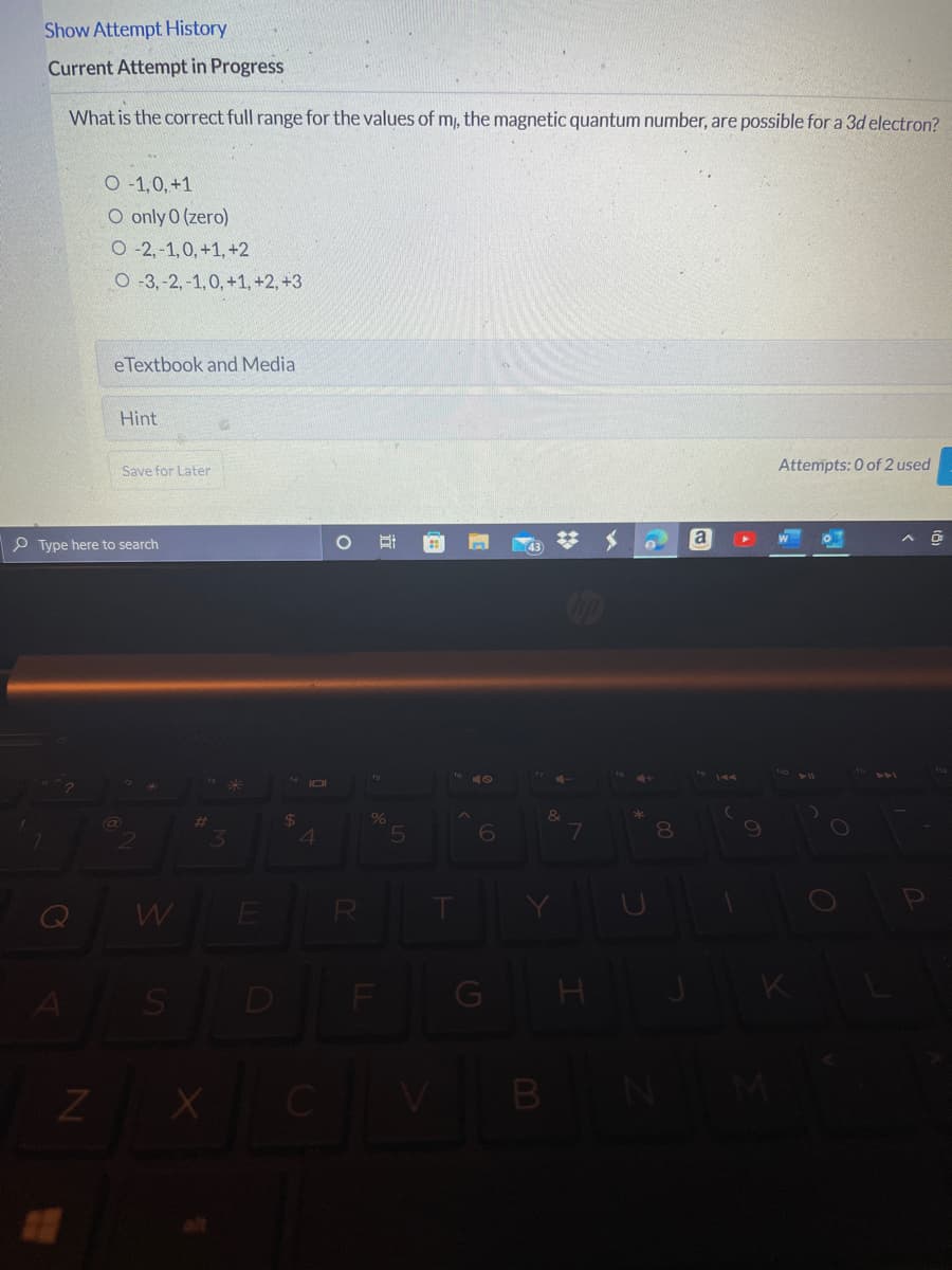 Show Attempt History
Current Attempt in Progress
What is the correct full range for the values of m, the magnetic quantum number, are possible for a 3d electron?
O -1,0, +1
O only 0 (zero)
O -2, -1,0, +1, +2
O-3,-2, -1,0, +1, +2, +3
eTextbook and Media
Hint
Save for Later
Attempts: 0 of 2 used
a
P Type here to search
%24
4
%23
