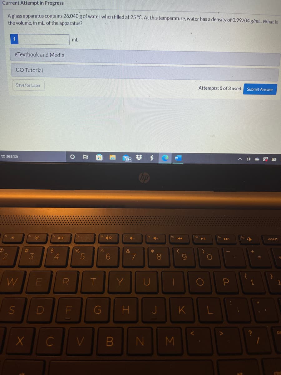 Current Attempt in Progress
A glass apparatus contains 26.040g of water when filled at 25 °C. At this temperature, water has a density of 0.99704 g/mL. What is
the volume, in mL, of the apparatus?
mL
eTextbook and Media
GO Tutorial
Save for Later
Attempts: 0 of 3 used Submit Answer
- to search
梦 $
99+
米
IOI
41
144
11
insert
23
$4
4
&
3
8.
%D
W
E
R
T
Y
G
K
C
V
B
M
LL
S'
