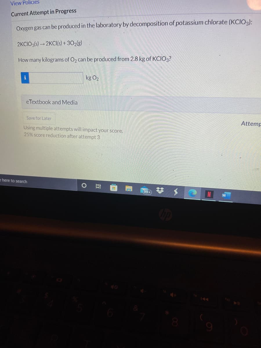 View Policies
Current Attempt in Progress
Oxygen gas can be produced in the laboratory by decomposition of potassium chlorate (KCIO3):
2KCIO3(s) → 2KCI(s) + 302(g)
How many kilograms of O2 can be produced from 2.8 kg of KCIO3?
kg O2
eTextbook and Media
Save for Later
Attemp
Using multiple attempts will impact your score.
25% score reduction after attempt 3
e here to search
可
99
144
