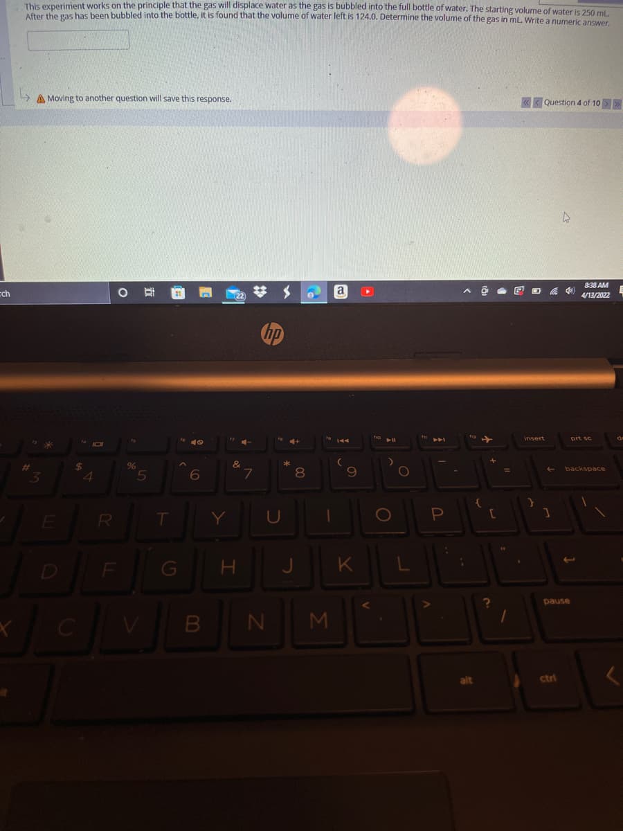 This experiment works on the principle that the gas will displace water as the gas is bubbled into the full bottle of water, The starting volume of waater is 350 mal
CAPE has been bubbled into the bottle, it is found that the volume of water left is 124.0. Determine the volume of the gas in mL. Write a numeric answer
A Moving to another question will save this response.
« < Question 4 of 10 >>
8:38 AM
cch
a
属
22
4/13/2022
insert
prt sc
10
2$
4
%23
backspace
3.
8
R
T
Y
U
1O
[
K
D
pause
alt
ctri
B
