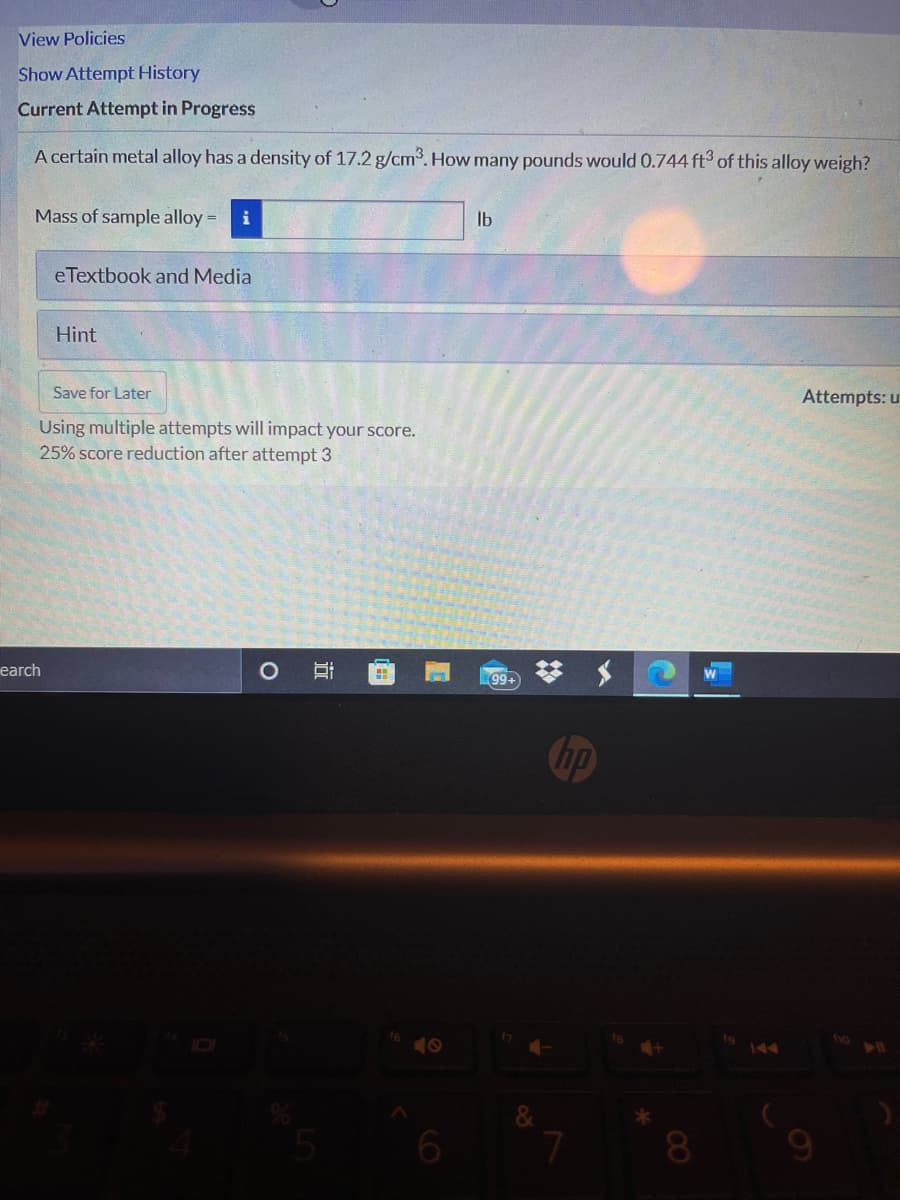 View Policies
Show Attempt History
Current Attempt in Progress
A certain metal alloy has a density of 17.2 g/cm3. How many pounds would 0.744 fts of this alloy weigh?
Mass of sample alloy =D
i
Ib
eTextbook and Media
Hint
Save for Later
Attempts: u
Using multiple attempts will impact your score.
25% score reduction after attempt 3
earch
99+
Chp
40
144
近
