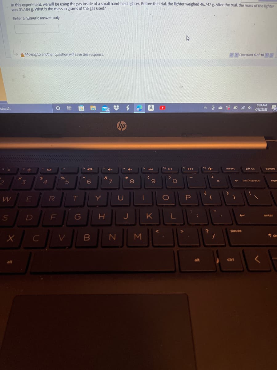 In this experiment, we will be using the gas inside of a small hand-held lighter. Before the trial, the lighter weighed 46.747 g. After the trial the mass of the lebter
was 31.104 g. what is the mass in grams of the gas used?
Enter a numeric answer only.
A Moving to another question will save this response.
«< Question 6 of 10
8:39 AM
search
耳
a
22
4/13/2022
hp
insert
prt sc
delete
144
%24
4
%23
&
L.
8
6.
%3D
backspace
hor
R
T
Y
U
P
F
G
L
enter
D
pause
t sh
C
alt
ctri
