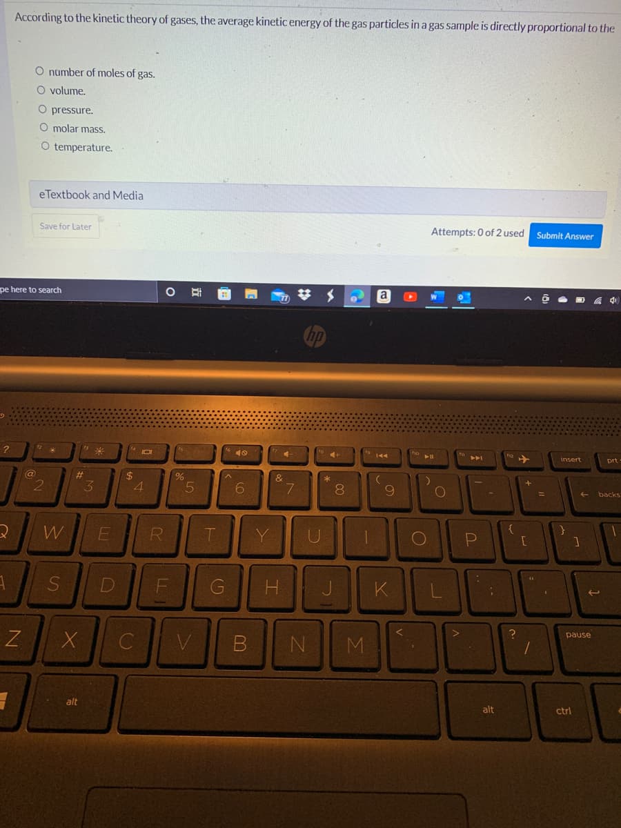 pe here to search
?
*
2
1
According to the kinetic theory of gases, the average kinetic energy of the gas particles in a gas sample is directly proportional to the
O number of moles of gas.
O volume.
O pressure.
O molar mass.
O temperature.
eTextbook and Media
Save for Later
Attempts: 0 of 2 used
Submit Answer
W
insert
N
3
@
2
W
S
13 *
#
X
alt
3
E
D
$
101
4
C
R
O E
LL
F
%
5
V
T
G
6
B
Y
4
&
H
7
no
U
N
4+
*
8
fo
M
a
144
(
9
K
V
fo
▶11
)
O
L
fn
>
A4
P
-
;
alt
{
?
+
[
1
=
(
}
个
ctrl
1
pause
prt.
backs
1
t
