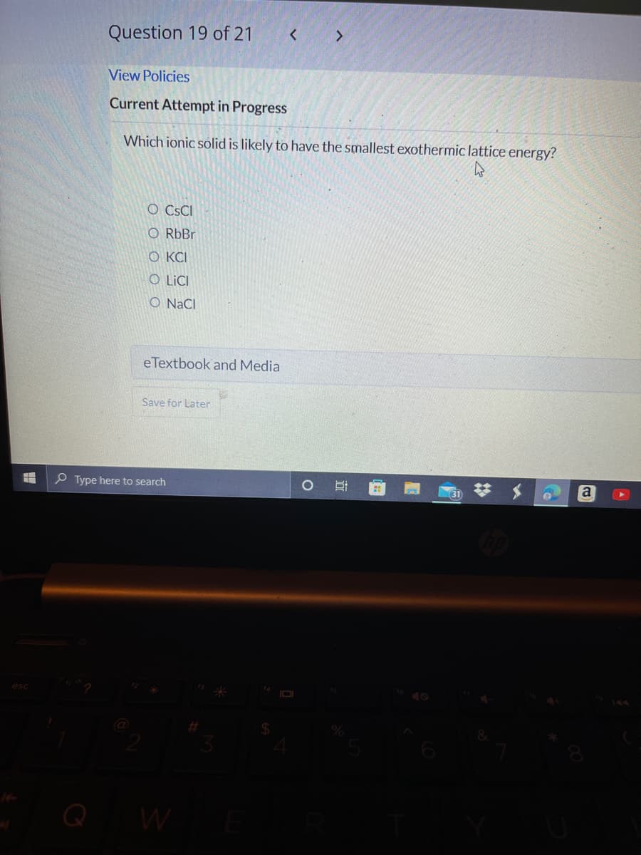 Question 19 of 21
<>
View Policies
Current Attempt in Progress
Which ionic solid is likely to have the smallest exothermic lattice energy?
O CsCI
O RbBr
O KCI
O LICI
O NaCI
eTextbook and Media
Save for Later
O Type here to search
IOI
Q W
%23
