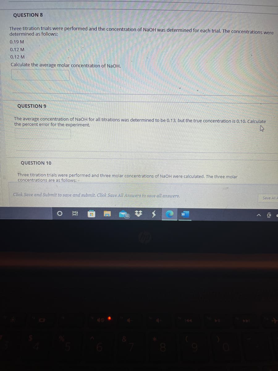 QUESTION 8
Three titration trials were performed and the concentration of NaOH was determined for each trial. The concentrations were
determined as follows:
0.19 M
0.12 M
0.12 M
Calculate the average molar concentration of NaOH.
QUESTION 9
The average concentration of NaOH for all titrations was determined to be 0.13, but the true concentration is 0.10. Calculate
the percent error for the experiment.
QUESTION 10
Three titration trials were performed and three molar concentrations of NaOH were calculated. The three molar
concentrations are as follows:
Click Save and Submit to save and submit. Click Save All Answers to save all ansuwers.
Save All A
40
144
