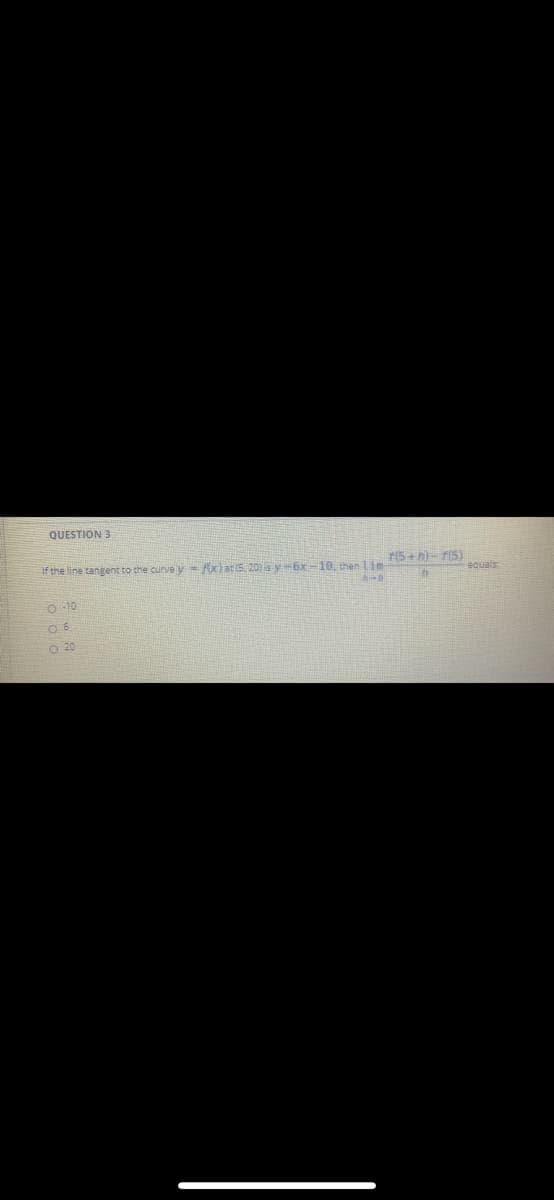 QUESTION 3
If the line tangent to the curve y = fxlat(5. 20)sy6x-10, then 1im
r(5+h)- r(5)
equals
O 10
O 20
