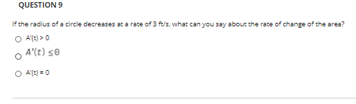 QUESTION 9
If the radius of a circle decreases at a rate of 3 ft/s, what can you say about the rate of change of the area?
O A'(t) > 0
A'(t) s0
O A'(t) = 0
