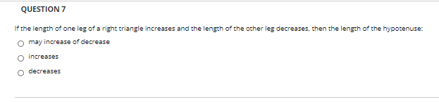 QUESTION 7
If the length of one leg of a right triangle increases and the length of the other leg decreases, then the length of the hypotenuse:
O may increase of decrease
increases
decreases
