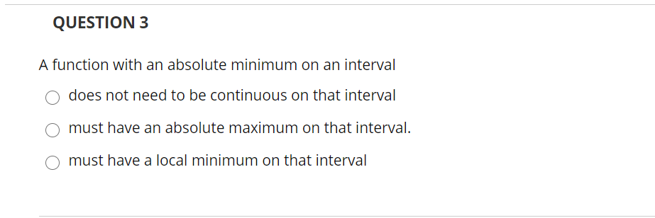 QUESTION 3
A function with an absolute minimum on an interval
does not need to be continuous on that interval
must have an absolute maximum on that interval.
O must have a local minimum on that interval
