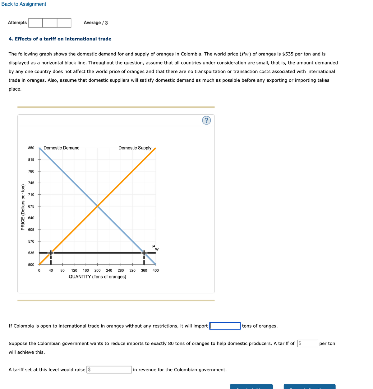 Back to Assignment
Attempts
4. Effects of a tariff on international trade
The following graph shows the domestic demand for and supply of oranges in Colombia. The world price (Pw) of oranges is $535 per ton and is
displayed as a horizontal black line. Throughout the question, assume that all countries under consideration are small, that is, the amount demanded
by any one country does not affect the world price of oranges and that there are no transportation or transaction costs associated with international
trade in oranges. Also, assume that domestic suppliers will satisfy domestic demand as much as possible before any exporting or importing takes
place.
PRICE (Dollars per ton)
850
815
780
745
710
675
640
605
570
535
500
0
Domestic Demand
Average / 3
40
80
Domestic Supply
P.
W
120 160 200 240 280 320 360 400
QUANTITY (Tons of oranges)
A tariff set at this level would raise $
?
If Colombia is open to international trade in oranges without any restrictions, it will import
Suppose the Colombian government wants to reduce imports to exactly 80 tons of oranges to help domestic producers. A tariff of $
will achieve this.
tons of oranges.
in revenue for the Colombian government.
per ton
