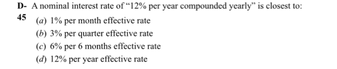 D- A nominal interest rate of "12% per year compounded yearly" is closest to:
45
(a) 1% per month effective rate
(b) 3% per quarter effective rate
(c) 6% per 6 months effective rate
(d) 12% per year effective rate